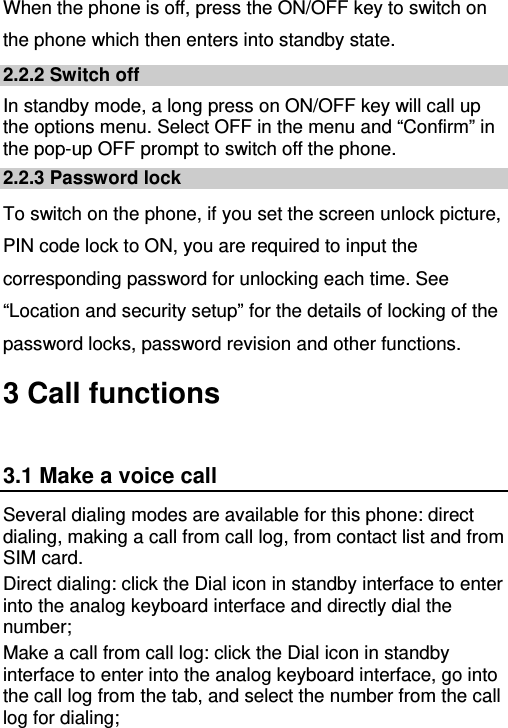   When the phone is off, press the ON/OFF key to switch on the phone which then enters into standby state. 2.2.2 Switch off In standby mode, a long press on ON/OFF key will call up the options menu. Select OFF in the menu and “Confirm” in the pop-up OFF prompt to switch off the phone. 2.2.3 Password lock To switch on the phone, if you set the screen unlock picture, PIN code lock to ON, you are required to input the corresponding password for unlocking each time. See “Location and security setup” for the details of locking of the password locks, password revision and other functions. 3 Call functions 3.1 Make a voice call Several dialing modes are available for this phone: direct dialing, making a call from call log, from contact list and from SIM card. Direct dialing: click the Dial icon in standby interface to enter into the analog keyboard interface and directly dial the number; Make a call from call log: click the Dial icon in standby interface to enter into the analog keyboard interface, go into the call log from the tab, and select the number from the call log for dialing; 