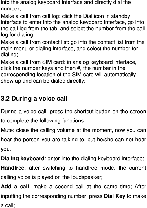   into the analog keyboard interface and directly dial the number; Make a call from call log: click the Dial icon in standby interface to enter into the analog keyboard interface, go into the call log from the tab, and select the number from the call log for dialing; Make a call from contact list: go into the contact list from the main menu or dialing interface, and select the number for dialing; Make a call from SIM card: in analog keyboard interface, click the number keys and then #, the number in the corresponding location of the SIM card will automatically show up and can be dialed directly; 3.2 During a voice call During a voice call, press the shortcut button on the screen to complete the following functions:   Mute: close the calling volume at the moment, now you can hear the person you are talking to, but he/she can not hear you. Dialing keyboard: enter into the dialing keyboard interface; Handfree: after switching to handfree mode, the current calling voice is played on the loudspeaker; Add a call: make a second call at the same time; After inputting the corresponding number, press Dial Key to make a call; 