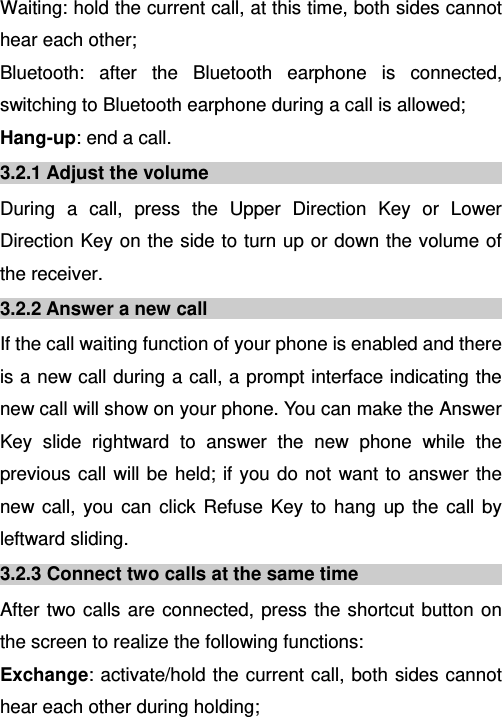   Waiting: hold the current call, at this time, both sides cannot hear each other; Bluetooth: after the Bluetooth earphone is connected, switching to Bluetooth earphone during a call is allowed; Hang-up: end a call. 3.2.1 Adjust the volume During a call, press the Upper Direction Key or Lower Direction Key on the side to turn up or down the volume of the receiver. 3.2.2 Answer a new call If the call waiting function of your phone is enabled and there is a new call during a call, a prompt interface indicating the new call will show on your phone. You can make the Answer Key slide rightward to answer the new phone while the previous call will be held; if you do not want to answer the new call, you can click Refuse Key to hang up the call by leftward sliding. 3.2.3 Connect two calls at the same time After two calls are connected, press the shortcut button on the screen to realize the following functions:  Exchange: activate/hold the current call, both sides cannot hear each other during holding; 
