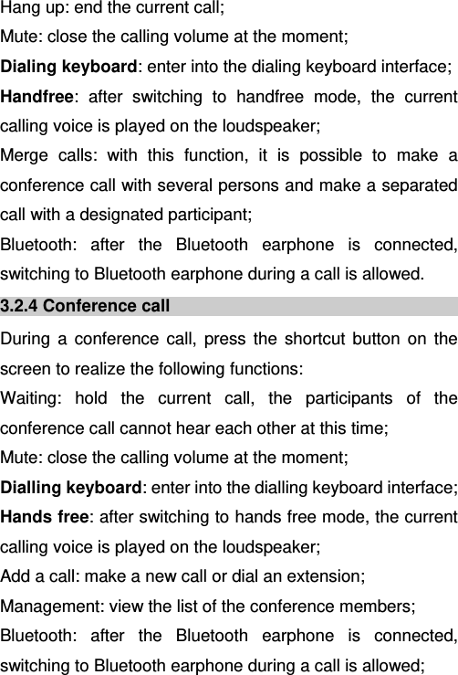   Hang up: end the current call; Mute: close the calling volume at the moment; Dialing keyboard: enter into the dialing keyboard interface; Handfree: after switching to handfree mode, the current calling voice is played on the loudspeaker; Merge calls: with this function, it is possible to make a conference call with several persons and make a separated call with a designated participant; Bluetooth: after the Bluetooth earphone is connected, switching to Bluetooth earphone during a call is allowed. 3.2.4 Conference call During a conference call, press the shortcut button on the screen to realize the following functions: Waiting: hold the current call, the participants of the conference call cannot hear each other at this time; Mute: close the calling volume at the moment; Dialling keyboard: enter into the dialling keyboard interface; Hands free: after switching to hands free mode, the current calling voice is played on the loudspeaker; Add a call: make a new call or dial an extension; Management: view the list of the conference members; Bluetooth: after the Bluetooth earphone is connected, switching to Bluetooth earphone during a call is allowed; 