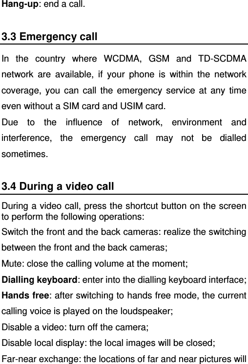   Hang-up: end a call. 3.3 Emergency call In the country where WCDMA, GSM and TD-SCDMA network are available, if your phone is within the network coverage, you can call the emergency service at any time even without a SIM card and USIM card.   Due to the influence of network, environment and interference, the emergency call may not be dialled sometimes. 3.4 During a video call During a video call, press the shortcut button on the screen to perform the following operations: Switch the front and the back cameras: realize the switching between the front and the back cameras; Mute: close the calling volume at the moment; Dialling keyboard: enter into the dialling keyboard interface; Hands free: after switching to hands free mode, the current calling voice is played on the loudspeaker; Disable a video: turn off the camera; Disable local display: the local images will be closed; Far-near exchange: the locations of far and near pictures will 