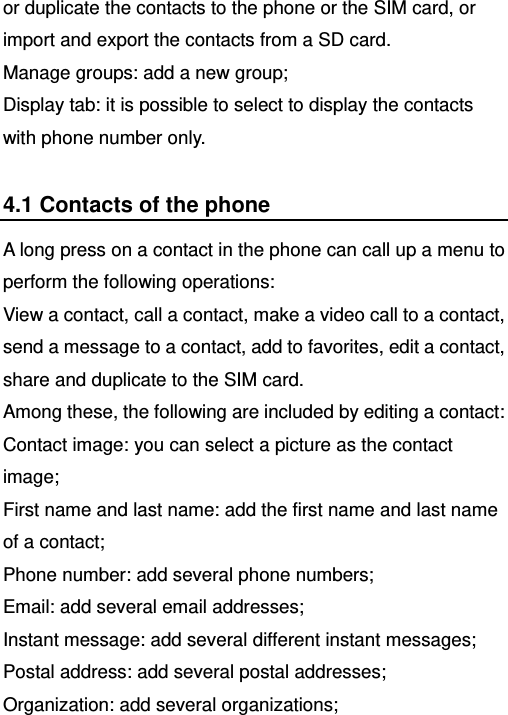   or duplicate the contacts to the phone or the SIM card, or import and export the contacts from a SD card. Manage groups: add a new group; Display tab: it is possible to select to display the contacts with phone number only. 4.1 Contacts of the phone A long press on a contact in the phone can call up a menu to perform the following operations:   View a contact, call a contact, make a video call to a contact, send a message to a contact, add to favorites, edit a contact, share and duplicate to the SIM card.   Among these, the following are included by editing a contact: Contact image: you can select a picture as the contact image; First name and last name: add the first name and last name of a contact; Phone number: add several phone numbers; Email: add several email addresses; Instant message: add several different instant messages; Postal address: add several postal addresses; Organization: add several organizations; 
