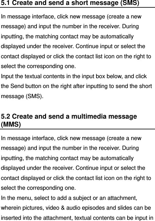   5.1 Create and send a short message (SMS) In message interface, click new message (create a new message) and input the number in the receiver. During inputting, the matching contact may be automatically displayed under the receiver. Continue input or select the contact displayed or click the contact list icon on the right to select the corresponding one.   Input the textual contents in the input box below, and click the Send button on the right after inputting to send the short message (SMS). 5.2 Create and send a multimedia message (MMS) In message interface, click new message (create a new message) and input the number in the receiver. During inputting, the matching contact may be automatically displayed under the receiver. Continue input or select the contact displayed or click the contact list icon on the right to select the corresponding one.   In the menu, select to add a subject or an attachment, wherein pictures, video &amp; audio episodes and slides can be inserted into the attachment, textual contents can be input in 