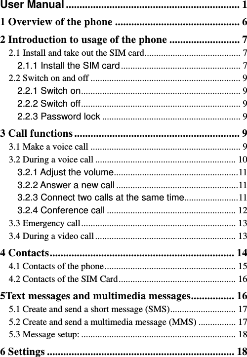   User Manual ................................................................ 11 Overview of the phone .............................................. 62 Introduction to usage of the phone .......................... 72.1 Install and take out the SIM card ......................................... 72.1.1 Install the SIM card ...................................................  72.2 Switch on and off ................................................................ 92.2.1 Switch on ....................................................................  92.2.2 Switch off ....................................................................  92.2.3 Password lock ........................................................... 93 Call functions ............................................................. 93.1 Make a voice call ................................................................ 93.2 During a voice call ............................................................ 103.2.1 Adjust the volume ..................................................... 113.2.2 Answer a new call .................................................... 113.2.3 Connect two calls at the same time .......................  113.2.4 Conference call ....................................................... 123.3 Emergency call .................................................................. 133.4 During a video call ............................................................ 134 Contacts .................................................................... 144.1 Contacts of the phone ........................................................  154.2 Contacts of the SIM Card .................................................. 165Text messages and multimedia messages ................ 165.1 Create and send a short message (SMS) ............................  175.2 Create and send a multimedia message (MMS) ................ 175.3 Message setup: .................................................................. 186 Settings ..................................................................... 18