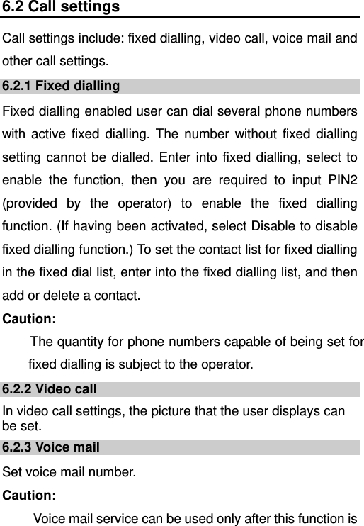   6.2 Call settings Call settings include: fixed dialling, video call, voice mail and other call settings. 6.2.1 Fixed dialling Fixed dialling enabled user can dial several phone numbers with active fixed dialling. The number without fixed dialling setting cannot be dialled. Enter into fixed dialling, select to enable the function, then you are required to input PIN2 (provided by the operator) to enable the fixed dialling function. (If having been activated, select Disable to disable fixed dialling function.) To set the contact list for fixed dialling in the fixed dial list, enter into the fixed dialling list, and then add or delete a contact. Caution: The quantity for phone numbers capable of being set for fixed dialling is subject to the operator. 6.2.2 Video call In video call settings, the picture that the user displays can be set. 6.2.3 Voice mail Set voice mail number. Caution:   Voice mail service can be used only after this function is 