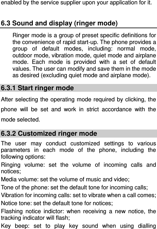   enabled by the service supplier upon your application for it. 6.3 Sound and display (ringer mode) Ringer mode is a group of preset specific definitions for the convenience of rapid start-up. The phone provides a group of default modes, including: normal mode, outdoor mode, vibration mode, quiet mode and airplane mode. Each mode is provided with a set of default values. The user can modify and save them in the mode as desired (excluding quiet mode and airplane mode). 6.3.1 Start ringer mode After selecting the operating mode required by clicking, the phone will be set and work in strict accordance with the mode selected. 6.3.2 Customized ringer mode The user may conduct customized settings to various parameters in each mode of the phone, including the following options: Ringing volume: set the volume of incoming calls and notices; Media volume: set the volume of music and video; Tone of the phone: set the default tone for incoming calls; Vibration for incoming calls: set to vibrate when a call comes; Notice tone: set the default tone for notices; Flashing notice indictor: when receiving a new notice, the tracking indicator will flash; Key beep: set to play key sound when using dialling 