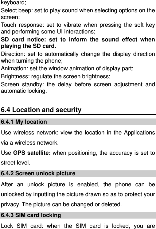   keyboard; Select beep: set to play sound when selecting options on the screen; Touch response: set to vibrate when pressing the soft key and performing some UI interactions; SD card notice: set to inform the sound effect when playing the SD card.  Direction: set to automatically change the display direction when turning the phone; Animation: set the window animation of display part; Brightness: regulate the screen brightness; Screen standby: the delay before screen adjustment and automatic locking. 6.4 Location and security 6.4.1 My location Use wireless network: view the location in the Applications via a wireless network. Use GPS satellite: when positioning, the accuracy is set to street level. 6.4.2 Screen unlock picture After an unlock picture is enabled, the phone can be unlocked by inputting the picture drawn so as to protect your privacy. The picture can be changed or deleted. 6.4.3 SIM card locking Lock SIM card: when the SIM card is locked, you are 