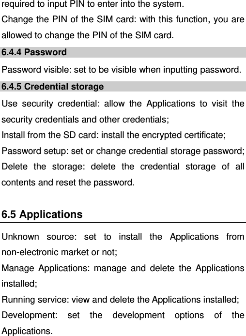   required to input PIN to enter into the system. Change the PIN of the SIM card: with this function, you are allowed to change the PIN of the SIM card. 6.4.4 Password Password visible: set to be visible when inputting password. 6.4.5 Credential storage Use security credential: allow the Applications to visit the security credentials and other credentials; Install from the SD card: install the encrypted certificate; Password setup: set or change credential storage password; Delete the storage: delete the credential storage of all contents and reset the password. 6.5 Applications Unknown source: set to install the Applications from non-electronic market or not; Manage Applications: manage and delete the Applications installed; Running service: view and delete the Applications installed; Development: set the development options of the Applications. 