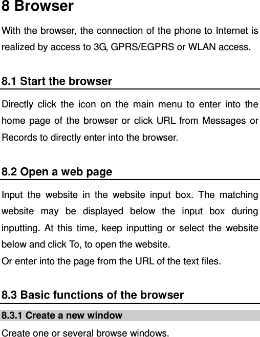    8 Browser With the browser, the connection of the phone to Internet is realized by access to 3G, GPRS/EGPRS or WLAN access. 8.1 Start the browser Directly click the icon on the main menu to enter into the home page of the browser or click URL from Messages or Records to directly enter into the browser. 8.2 Open a web page Input the website in the website input box. The matching website may be displayed below the input box during inputting. At this time, keep inputting or select the website below and click To, to open the website.   Or enter into the page from the URL of the text files. 8.3 Basic functions of the browser 8.3.1 Create a new window Create one or several browse windows. 