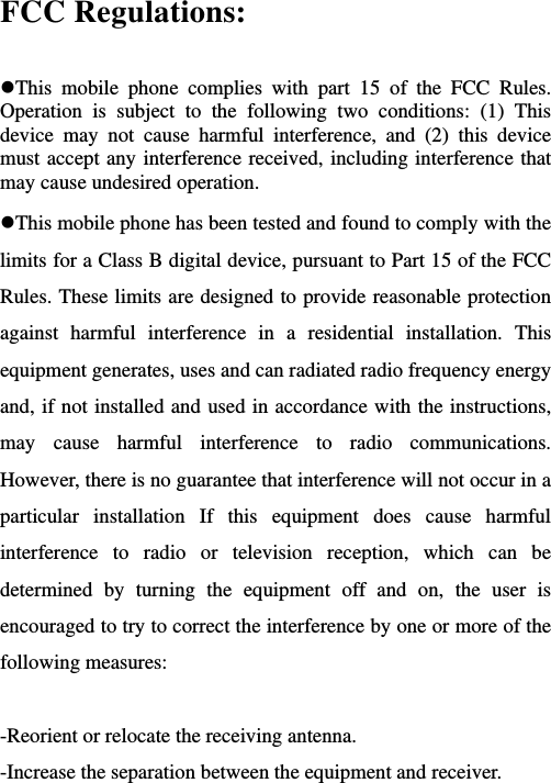   FCC Regulations:  This mobile phone complies with part 15 of the FCC Rules. Operation is subject to the following two conditions: (1) This device may not cause harmful interference, and (2) this device must accept any interference received, including interference that may cause undesired operation. This mobile phone has been tested and found to comply with the limits for a Class B digital device, pursuant to Part 15 of the FCC Rules. These limits are designed to provide reasonable protection against harmful interference in a residential installation. This equipment generates, uses and can radiated radio frequency energy and, if not installed and used in accordance with the instructions, may cause harmful interference to radio communications. However, there is no guarantee that interference will not occur in a particular installation If this equipment does cause harmful interference to radio or television reception, which can be determined by turning the equipment off and on, the user is encouraged to try to correct the interference by one or more of the following measures:  -Reorient or relocate the receiving antenna. -Increase the separation between the equipment and receiver. 