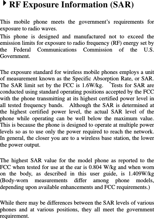   4RF Exposure Information (SAR)  This mobile phone meets the government’s requirements for exposure to radio waves. This phone is designed and manufactured not to exceed the emission limits for exposure to radio frequency (RF) energy set by the Federal Communications Commission of the U.S. Government.    The exposure standard for wireless mobile phones employs a unit of measurement known as the Specific Absorption Rate, or SAR.   The SAR limit set by the FCC is 1.6W/kg.  *Tests for SAR are conducted using standard operating positions accepted by the FCC with the phone transmitting at its highest certified power level in all tested frequency bands.  Although the SAR is determined at the highest certified power level, the actual SAR level of the phone while operating can be well below the maximum value.  This is because the phone is designed to operate at multiple power levels so as to use only the power required to reach the network.  In general, the closer you are to a wireless base station, the lower the power output.  The highest SAR value for the model phone as reported to the FCC when tested for use at the ear is 0.804 W/kg and when worn on the body, as described in this user guide, is 1.409W/kg (Body-worn measurements differ among phone models, depending upon available enhancements and FCC requirements.)  While there may be differences between the SAR levels of various phones and at various positions, they all meet the government requirement.  