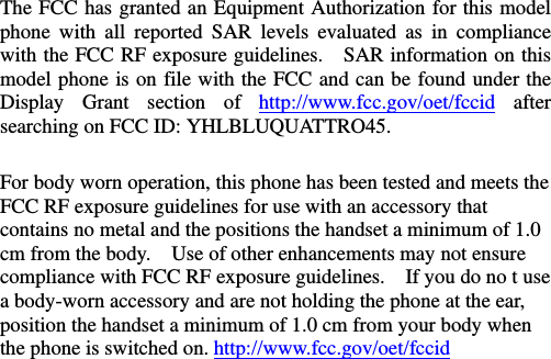  The FCC has granted an Equipment Authorization for this model phone with all reported SAR levels evaluated as in compliance with the FCC RF exposure guidelines.   SAR information on this model phone is on file with the FCC and can be found under the Display Grant section of http://www.fcc.gov/oet/fccid after searching on FCC ID: YHLBLUQUATTRO45.  For body worn operation, this phone has been tested and meets the FCC RF exposure guidelines for use with an accessory that contains no metal and the positions the handset a minimum of 1.0 cm from the body.    Use of other enhancements may not ensure compliance with FCC RF exposure guidelines.    If you do no t use a body-worn accessory and are not holding the phone at the ear, position the handset a minimum of 1.0 cm from your body when the phone is switched on. http://www.fcc.gov/oet/fccid    