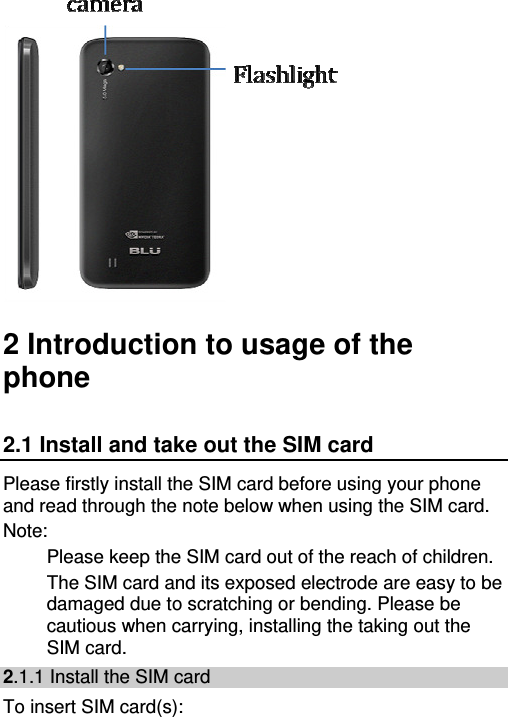    2 Introduction to usage of the phone 2.1 Install and take out the SIM card Please firstly install the SIM card before using your phone and read through the note below when using the SIM card. Note: Please keep the SIM card out of the reach of children. The SIM card and its exposed electrode are easy to be damaged due to scratching or bending. Please be cautious when carrying, installing the taking out the SIM card. 2.1.1 Install the SIM card To insert SIM card(s): 
