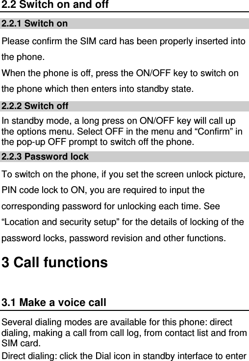   2.2 Switch on and off 2.2.1 Switch on Please confirm the SIM card has been properly inserted into the phone.   When the phone is off, press the ON/OFF key to switch on the phone which then enters into standby state. 2.2.2 Switch off In standby mode, a long press on ON/OFF key will call up the options menu. Select OFF in the menu and “Confirm” in the pop-up OFF prompt to switch off the phone. 2.2.3 Password lock To switch on the phone, if you set the screen unlock picture, PIN code lock to ON, you are required to input the corresponding password for unlocking each time. See “Location and security setup” for the details of locking of the password locks, password revision and other functions. 3 Call functions 3.1 Make a voice call Several dialing modes are available for this phone: direct dialing, making a call from call log, from contact list and from SIM card. Direct dialing: click the Dial icon in standby interface to enter 