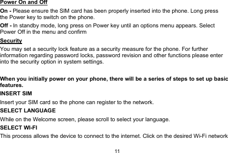 11Power On and OffOn - Please ensure the SIM card has been properly inserted into the phone. Long pressthe Power key to switch on the phone.Off - In standby mode, long press on Power key until an options menu appears. SelectPower Off in the menu and confirmSecurityYou may set a security lock feature as a security measure for the phone. For furtherinformation regarding password locks, password revision and other functions please enterinto the security option in system settings.When you initially power on your phone, there will be a series of steps to set up basicfeatures.INSERT SIMInsert your SIM card so the phone can register to the network.SELECT LANGUAGEWhile on the Welcome screen, please scroll to select your language.SELECT WI-FIThis process allows the device to connect to the internet. Click on the desired Wi-Fi network