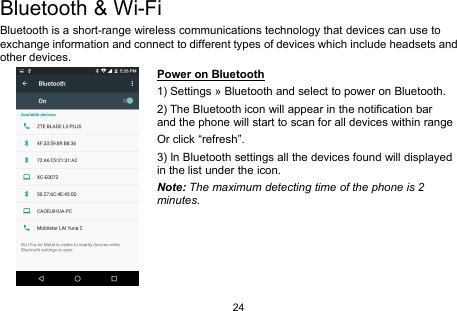 24Bluetooth &amp; Wi-FiBluetooth is a short-range wireless communications technology that devices can use toexchange information and connect to different types of devices which include headsets andother devices.Power on Bluetooth1) Settings » Bluetooth and select to power on Bluetooth.2) The Bluetooth icon will appear in the notification barand the phone will start to scan for all devices within rangeOr click “refresh”.3) In Bluetooth settings all the devices found will displayedin the list under the icon.Note: The maximum detecting time of the phone is 2minutes.