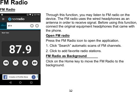 32FM RadioFM RadioThrough this function, you may listen to FM radio on thedevice. The FM radio uses the wired headphones as anantenna in order to receive signal. Before using this function,connect the original equipment headphones that came withthe phone.Open FM radioPress the FM Radio icon to open the application.1. Click “Search” automatic scans of FM channels.2. Click to add favorite radio stations.FM Radio as BackgroundClick on the Home key to move the FM Radio to thebackground.