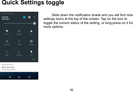36Quick Settings toggleSlide down the notification shade and you will find ninesettings icons at the top of the screen. Tap on the icon totoggle the current status of the setting, or long-press on it formore options.