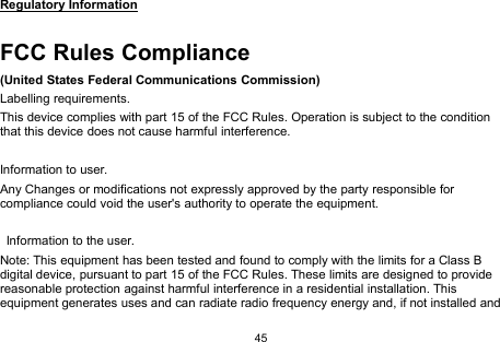 45Regulatory InformationFCC Rules Compliance(United States Federal Communications Commission)Labelling requirements.This device complies with part 15 of the FCC Rules. Operation is subject to the conditionthat this device does not cause harmful interference.Information to user.Any Changes or modifications not expressly approved by the party responsible forcompliance could void the user&apos;s authority to operate the equipment.Information to the user.Note: This equipment has been tested and found to comply with the limits for a Class Bdigital device, pursuant to part 15 of the FCC Rules. These limits are designed to providereasonable protection against harmful interference in a residential installation. Thisequipment generates uses and can radiate radio frequency energy and, if not installed and