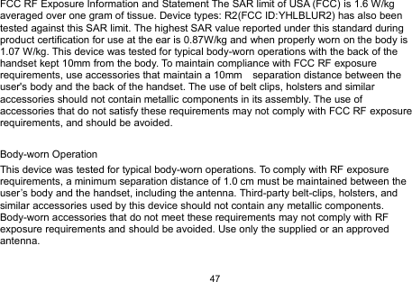 47FCC RF Exposure Information and Statement The SAR limit of USA (FCC) is 1.6 W/kgaveraged over one gram of tissue. Device types: R2(FCC ID:YHLBLUR2) has also beentested against this SAR limit. The highest SAR value reported under this standard duringproduct certification for use at the ear is 0.87W/kg and when properly worn on the body is1.07 W/kg. This device was tested for typical body-worn operations with the back of thehandset kept 10mm from the body. To maintain compliance with FCC RF exposurerequirements, use accessories that maintain a 10mm separation distance between theuser&apos;s body and the back of the handset. The use of belt clips, holsters and similaraccessories should not contain metallic components in its assembly. The use ofaccessories that do not satisfy these requirements may not comply with FCC RF exposurerequirements, and should be avoided.Body-worn OperationThis device was tested for typical body-worn operations. To comply with RF exposurerequirements, a minimum separation distance of 1.0 cm must be maintained between theuser’s body and the handset, including the antenna. Third-party belt-clips, holsters, andsimilar accessories used by this device should not contain any metallic components.Body-worn accessories that do not meet these requirements may not comply with RFexposure requirements and should be avoided. Use only the supplied or an approvedantenna.
