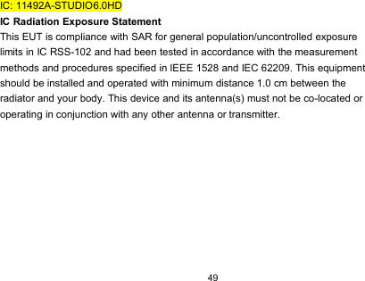 49IC: 11492A-STUDIO6.0HDIC Radiation Exposure StatementThis EUT is compliance with SAR for general population/uncontrolled exposurelimits in IC RSS-102 and had been tested in accordance with the measurementmethods and procedures specified in IEEE 1528 and IEC 62209. This equipmentshould be installed and operated with minimum distance 1.0 cm between theradiator and your body. This device and its antenna(s) must not be co-located oroperating in conjunction with any other antenna or transmitter.