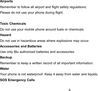 6AirportsRemember to follow all airport and flight safety regulations.Please do not use your phone during flight.Toxic ChemicalsDo not use your mobile phone around fuels or chemicals.HazardDo not use in hazardous areas where explosions may occur.Accessories and BatteriesUse only Blu authorized batteries and accessories.BackupRemember to keep a written record of all important information.WaterYour phone is not waterproof. Keep it away from water and liquids.SOS Emergency Calls