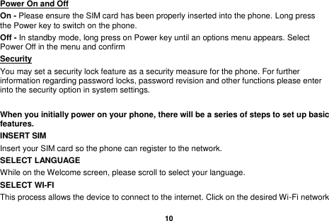   10  Power On and Off                                                                                         On - Please ensure the SIM card has been properly inserted into the phone. Long press the Power key to switch on the phone. Off - In standby mode, long press on Power key until an options menu appears. Select Power Off in the menu and confirm Security                                                      You may set a security lock feature as a security measure for the phone. For further information regarding password locks, password revision and other functions please enter into the security option in system settings.  When you initially power on your phone, there will be a series of steps to set up basic features. INSERT SIM   Insert your SIM card so the phone can register to the network.   SELECT LANGUAGE While on the Welcome screen, please scroll to select your language.   SELECT WI-FI   This process allows the device to connect to the internet. Click on the desired Wi-Fi network 