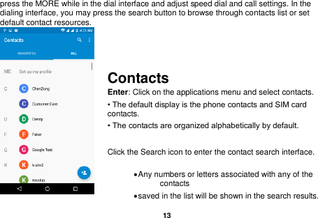   13  press the MORE while in the dial interface and adjust speed dial and call settings. In the dialing interface, you may press the search button to browse through contacts list or set default contact resources.     Contacts Enter: Click on the applications menu and select contacts. • The default display is the phone contacts and SIM card contacts. • The contacts are organized alphabetically by default.  Click the Search icon to enter the contact search interface.    Any numbers or letters associated with any of the contacts    saved in the list will be shown in the search results. 