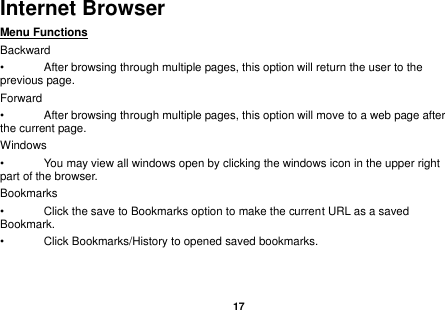   17  Internet Browser Menu Functions                                                                                                     Backward •  After browsing through multiple pages, this option will return the user to the previous page. Forward •  After browsing through multiple pages, this option will move to a web page after the current page. Windows •  You may view all windows open by clicking the windows icon in the upper right part of the browser. Bookmarks •  Click the save to Bookmarks option to make the current URL as a saved Bookmark. •  Click Bookmarks/History to opened saved bookmarks. 