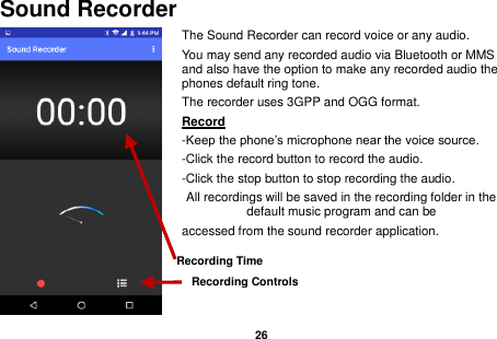   26  Sound Recorder The Sound Recorder can record voice or any audio.   You may send any recorded audio via Bluetooth or MMS and also have the option to make any recorded audio the phones default ring tone. The recorder uses 3GPP and OGG format. Record                                                                                                        -Keep the phone’s microphone near the voice source. -Click the record button to record the audio. -Click the stop button to stop recording the audio. All recordings will be saved in the recording folder in the default music program and can be   accessed from the sound recorder application.    Recording Controls Recording Time  