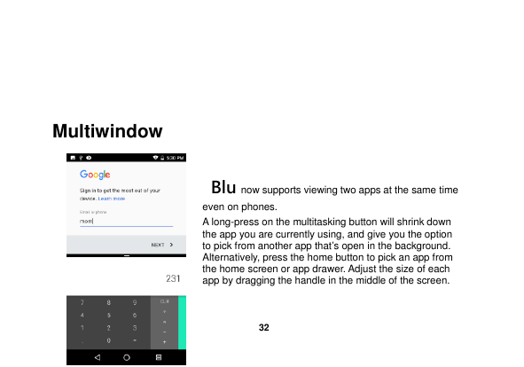   32    Multiwindow   Blu now supports viewing two apps at the same time even on phones. A long-press on the multitasking button will shrink down the app you are currently using, and give you the option to pick from another app that’s open in the background. Alternatively, press the home button to pick an app from the home screen or app drawer. Adjust the size of each app by dragging the handle in the middle of the screen. 