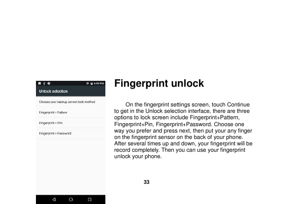   33                    Fingerprint unlock     On the fingerprint settings screen, touch Continue to get in the Unlock selection interface, there are three options to lock screen include Fingerprint+Pattern, Fingerprint+Pin, Fingerprint+Password. Choose one way you prefer and press next, then put your any finger on the fingerprint sensor on the back of your phone. After several times up and down, your fingerprint will be record completely. Then you can use your fingerprint unlock your phone.   