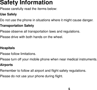    5  Safety Information Please carefully read the iterms below: Use Safely Do not use the phone in situations where it might cause danger. Transportation Safety Please observe all transportation laws and regulations. Please drive with both hands on the wheel.     Hospitals Please follow limitations. Please turn off your mobile phone when near medical instruments. Airports Remember to follow all airport and flight safety regulations.   Please do not use your phone during flight.  