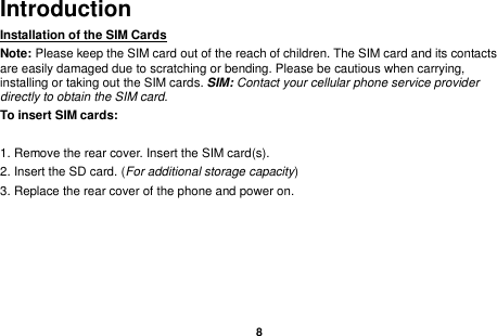    8  Introduction Installation of the SIM Cards                                    Note: Please keep the SIM card out of the reach of children. The SIM card and its contacts are easily damaged due to scratching or bending. Please be cautious when carrying, installing or taking out the SIM cards. SIM: Contact your cellular phone service provider directly to obtain the SIM card. To insert SIM cards:  1. Remove the rear cover. Insert the SIM card(s).   2. Insert the SD card. (For additional storage capacity) 3. Replace the rear cover of the phone and power on.                  