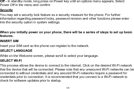 11Off - In standby mode, long press on Power key until an options menu appears. SelectPower Off in the menu and confirmSecurityYou may set a security lock feature as a security measure for the phone. For furtherinformation regarding password locks, password revision and other functions please enterinto the security option in system settings.When you initially power on your phone, there will be a series of steps to set up basicfeatures.INSERT SIMInsert your SIM card so the phone can register to the network.SELECT LANGUAGEWhile on the Welcome screen, please scroll to select your language.SELECT WI-FIThis process allows the device to connect to the internet. Click on the desired Wi-Fi networkthat the device that will be connected. Please note that any unsecured Wi-Fi networks can beconnected to without credentials and any secured Wi-Fi networks require a password forcredentials prior to connection. It is recommended that you connect to a Wi-Fi network tocheck for software updates prior to startup.