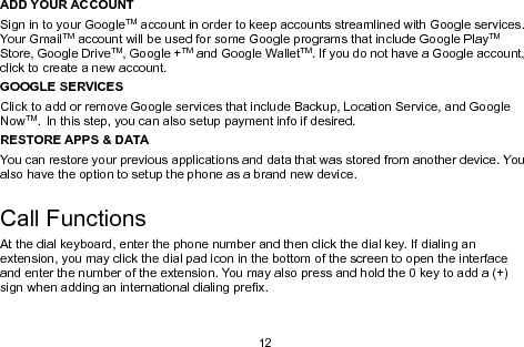 12ADD YOUR ACCOUNTSign in to your GoogleTM account in order to keep accounts streamlined with Google services.Your GmailTM account will be used for some Google programs that include Google PlayTMStore, Google DriveTM, Google +TM and Google WalletTM. If you do not have a Google account,click to create a new account.GOOGLE SERVICESClick to add or remove Google services that include Backup, Location Service, and GoogleNowTM. In this step, you can also setup payment info if desired.RESTORE APPS &amp; DATAYou can restore your previous applications and data that was stored from another device. Youalso have the option to setup the phone as a brand new device.Call FunctionsAt the dial keyboard, enter the phone number and then click the dial key. If dialing anextension, you may click the dial pad icon in the bottom of the screen to open the interfaceand enter the number of the extension. You may also press and hold the 0 key to add a (+)sign when adding an international dialing prefix.