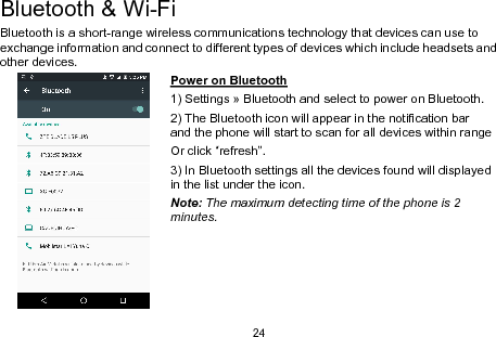 24Bluetooth &amp; Wi-FiBluetooth is a short-range wireless communications technology that devices can use toexchange information and connect to different types of devices which include headsets andother devices.Power on Bluetooth1) Settings » Bluetooth and select to power on Bluetooth.2) The Bluetooth icon will appear in the notification barand the phone will start to scan for all devices within rangeOr click “refresh”.3) In Bluetooth settings all the devices found will displayedin the list under the icon.Note: The maximum detecting time of the phone is 2minutes.