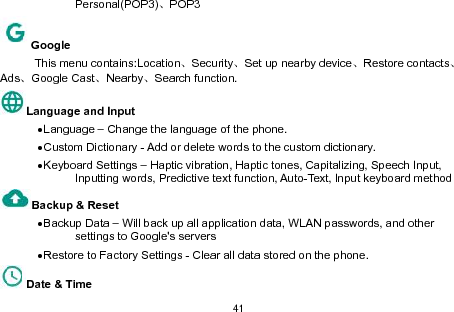 41Personal(POP3)、POP3GoogleThis menu contains:Location、Security、Set up nearby device、Restore contacts、Ads、Google Cast、Nearby、Search function.Language and InputLanguage – Change the language of the phone.Custom Dictionary - Add or delete words to the custom dictionary.Keyboard Settings – Haptic vibration, Haptic tones, Capitalizing, Speech Input,Inputting words, Predictive text function, Auto-Text, Input keyboard methodBackup &amp; ResetBackup Data – Will back up all application data, WLAN passwords, and othersettings to Google&apos;s serversRestore to Factory Settings - Clear all data stored on the phone.Date &amp; Time