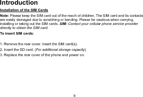 9IntroductionInstallation of the SIM CardsNote: Please keep the SIM card out of the reach of children. The SIM card and its contactsare easily damaged due to scratching or bending. Please be cautious when carrying,installing or taking out the SIM cards. SIM: Contact your cellular phone service providerdirectly to obtain the SIM card.To insert SIM cards:1. Remove the rear cover. Insert the SIM card(s).2. Insert the SD card. (For additional storage capacity)3. Replace the rear cover of the phone and power on.