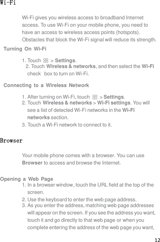 12 Wi-Fi Wi-Fi gives you wireless access to broadband Internet access. To use Wi-Fi on your mobile phone, you need to have an access to wireless access points (hotspots). Obstacles that block the Wi-Fi signal will reduce its strength. Turning On Wi-Fi  1. Touch  &gt; Settings. 2. Touch Wireless &amp; networks, and then select the Wi-Fi check  box to turn on Wi-Fi.  Connecting to a Wireless Network  1. After turning on Wi-Fi, touch  &gt; Settings. 2. Touch Wireless &amp; networks &gt; Wi-Fi settings. You will see a list of detected Wi-Fi networks in the Wi-Fi networks section. 3. Touch a Wi-Fi network to connect to it. Browser Your mobile phone comes with a browser. You can use Browser to access and browse the Internet.  Opening a Web Page 1. In a browser window, touch the URL field at the top of the screen. 2. Use the keyboard to enter the web page address. 3. As you enter the address, matching web page addresses will appear on the screen. If you see the address you want, touch it and go directly to that web page or when you complete entering the address of the web page you want, 