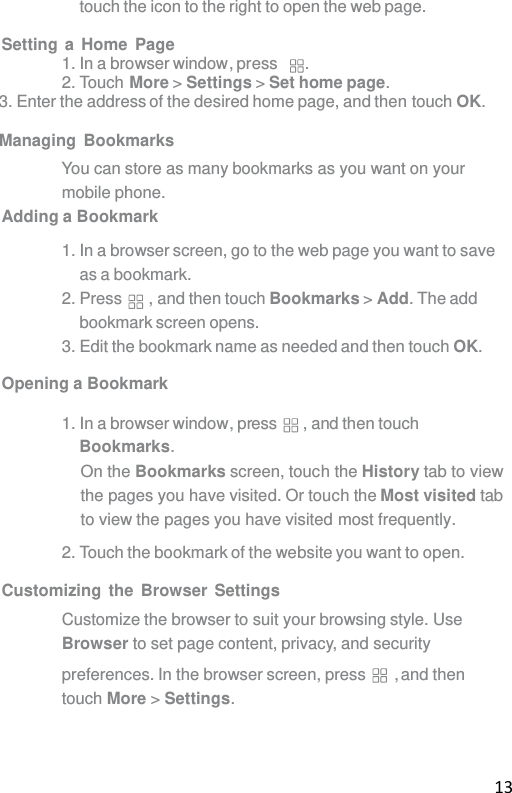 13 touch the icon to the right to open the web page.  Setting a Home Page 1. In a browser window, press . 2. Touch More &gt; Settings &gt; Set home page. 3. Enter the address of the desired home page, and then touch OK.   Managing Bookmarks You can store as many bookmarks as you want on your mobile phone. Adding a Bookmark  1. In a browser screen, go to the web page you want to save as a bookmark. 2. Press  , and then touch Bookmarks &gt; Add. The add bookmark screen opens. 3. Edit the bookmark name as needed and then touch OK.  Opening a Bookmark  1. In a browser window, press  , and then touch Bookmarks. On the Bookmarks screen, touch the History tab to view the pages you have visited. Or touch the Most visited tab to view the pages you have visited most frequently. 2. Touch the bookmark of the website you want to open.  Customizing the Browser Settings Customize the browser to suit your browsing style. Use Browser to set page content, privacy, and security  preferences. In the browser screen, press  , and then touch More &gt; Settings. 