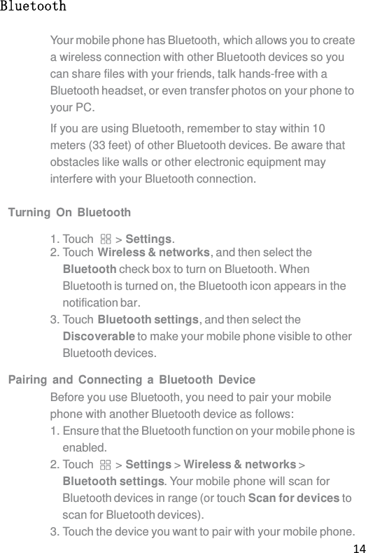 14 Bluetooth Your mobile phone has Bluetooth, which allows you to create a wireless connection with other Bluetooth devices so you can share files with your friends, talk hands-free with a Bluetooth headset, or even transfer photos on your phone to your PC. If you are using Bluetooth, remember to stay within 10 meters (33 feet) of other Bluetooth devices. Be aware that obstacles like walls or other electronic equipment may interfere with your Bluetooth connection.  Turning On Bluetooth  1. Touch  &gt; Settings. 2. Touch Wireless &amp; networks, and then select the Bluetooth check box to turn on Bluetooth. When Bluetooth is turned on, the Bluetooth icon appears in the notification bar. 3. Touch Bluetooth settings, and then select the Discoverable to make your mobile phone visible to other Bluetooth devices.  Pairing and Connecting a Bluetooth Device Before you use Bluetooth, you need to pair your mobile phone with another Bluetooth device as follows: 1. Ensure that the Bluetooth function on your mobile phone is enabled. 2. Touch  &gt; Settings &gt; Wireless &amp; networks &gt; Bluetooth settings. Your mobile phone will scan for Bluetooth devices in range (or touch Scan for devices to scan for Bluetooth devices). 3. Touch the device you want to pair with your mobile phone. 