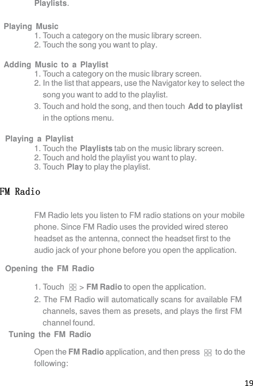 19 Playlists.  Playing Music 1. Touch a category on the music library screen. 2. Touch the song you want to play.  Adding Music to a Playlist 1. Touch a category on the music library screen. 2. In the list that appears, use the Navigator key to select the song you want to add to the playlist. 3. Touch and hold the song, and then touch Add to playlist in the options menu.  Playing a Playlist 1. Touch the Playlists tab on the music library screen. 2. Touch and hold the playlist you want to play. 3. Touch Play to play the playlist. FM Radio FM Radio lets you listen to FM radio stations on your mobile phone. Since FM Radio uses the provided wired stereo headset as the antenna, connect the headset first to the audio jack of your phone before you open the application.  Opening the FM Radio  1. Touch  &gt; FM Radio to open the application. 2. The FM Radio will automatically scans for available FM channels, saves them as presets, and plays the first FM channel found. Tuning the FM Radio  Open the FM Radio application, and then press  to do the following: 