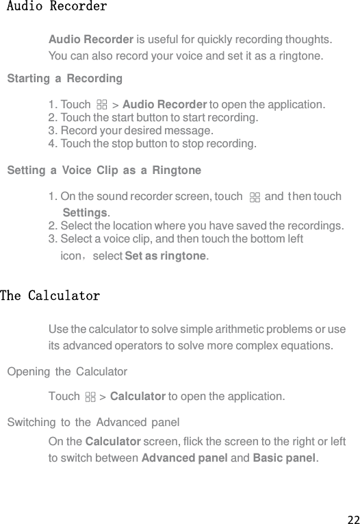 22  Audio Recorder Audio Recorder is useful for quickly recording thoughts. You can also record your voice and set it as a ringtone. Starting a Recording  1. Touch  &gt; Audio Recorder to open the application. 2. Touch the start button to start recording. 3. Record your desired message. 4. Touch the stop button to stop recording.  Setting a Voice Clip as a Ringtone  1. On the sound recorder screen, touch  and  t hen touch Settings. 2. Select the location where you have saved the recordings. 3. Select a voice clip, and then touch the bottom left icon，select Set as ringtone. The Calculator Use the calculator to solve simple arithmetic problems or use its advanced operators to solve more complex equations.  Opening the Calculator  Touch &gt; Calculator to open the application.  Switching to the Advanced panel On the Calculator screen, flick the screen to the right or left to switch between Advanced panel and Basic panel. 