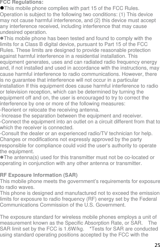 25 FCC Regulations: This mobile phone complies with part 15 of the FCC Rules. Operation is subject to the following two conditions: (1) This device may not cause harmful interference, and (2) this device must accept any interference received, including interference that may cause undesired operation. This mobile phone has been tested and found to comply with the limits for a Class B digital device, pursuant to Part 15 of the FCC Rules. These limits are designed to provide reasonable protection against harmful interference in a residential installation. This equipment generates, uses and can radiated radio frequency energy and, if not installed and used in accordance with the instructions, may cause harmful interference to radio communications. However, there is no guarantee that interference will not occur in a particular installation If this equipment does cause harmful interference to radio or television reception, which can be determined by turning the equipment off and on, the user is encouraged to try to correct the interference by one or more of the following measures: -Reorient or relocate the receiving antenna. -Increase the separation between the equipment and receiver. -Connect the equipment into an outlet on a circuit different from that to which the receiver is connected. -Consult the dealer or an experienced radio/TV technician for help. Changes or modifications not expressly approved by the party responsible for compliance could void the user‘s authority to operate the equipment. The antenna(s) used for this transmitter must not be co-located or operating in conjunction with any other antenna or transmitter.  RF Exposure Information (SAR) This mobile phone meets the government’s requirements for exposure to radio waves. This phone is designed and manufactured not to exceed the emission limits for exposure to radio frequency (RF) energy set by the Federal Communications Commission of the U.S. Government.      The exposure standard for wireless mobile phones employs a unit of measurement known as the Specific Absorption Rate, or SAR.    The SAR limit set by the FCC is 1.6W/kg.    *Tests for SAR are conducted using standard operating positions accepted by the FCC with the 