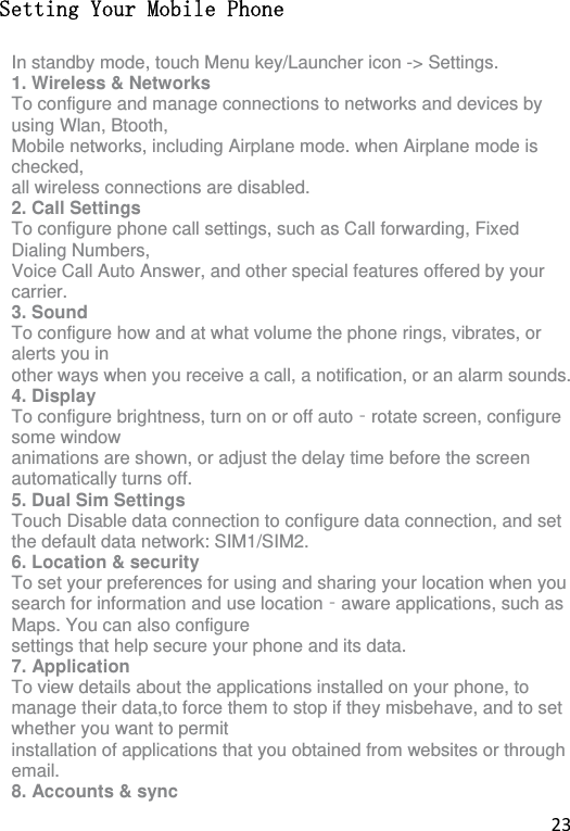 23 Setting Your Mobile Phone In standby mode, touch Menu key/Launcher icon -&gt; Settings. 1. Wireless &amp; Networks To configure and manage connections to networks and devices by using Wlan, Btooth, Mobile networks, including Airplane mode. when Airplane mode is checked, all wireless connections are disabled. 2. Call Settings To configure phone call settings, such as Call forwarding, Fixed Dialing Numbers, Voice Call Auto Answer, and other special features offered by your carrier. 3. Sound To configure how and at what volume the phone rings, vibrates, or alerts you in other ways when you receive a call, a notification, or an alarm sounds. 4. Display To configure brightness, turn on or off auto rotate screen, configure ‐some window animations are shown, or adjust the delay time before the screen automatically turns off. 5. Dual Sim Settings Touch Disable data connection to configure data connection, and set the default data network: SIM1/SIM2. 6. Location &amp; security To set your preferences for using and sharing your location when you search for information and use location aware applications, such as ‐Maps. You can also configure settings that help secure your phone and its data. 7. Application To view details about the applications installed on your phone, to manage their data,to force them to stop if they misbehave, and to set whether you want to permit installation of applications that you obtained from websites or through email. 8. Accounts &amp; sync 