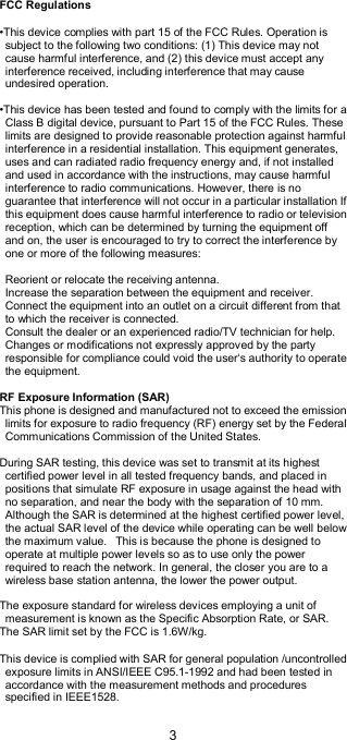  3    FCC Regulations  •This device complies with part 15 of the FCC Rules. Operation is subject to the following two conditions: (1) This device may not cause harmful interference, and (2) this device must accept any interference received, including interference that may cause undesired operation.  •This device has been tested and found to comply with the limits for a Class B digital device, pursuant to Part 15 of the FCC Rules. These limits are designed to provide reasonable protection against harmful interference in a residential installation. This equipment generates, uses and can radiated radio frequency energy and, if not installed and used in accordance with the instructions, may cause harmful interference to radio communications. However, there is no guarantee that interference will not occur in a particular installation If this equipment does cause harmful interference to radio or television reception, which can be determined by turning the equipment off and on, the user is encouraged to try to correct the interference by one or more of the following measures:  Reorient or relocate the receiving antenna. Increase the separation between the equipment and receiver. Connect the equipment into an outlet on a circuit different from that to which the receiver is connected. Consult the dealer or an experienced radio/TV technician for help. Changes or modifications not expressly approved by the party responsible for compliance could void the user‘s authority to operate the equipment.  RF Exposure Information (SAR) This phone is designed and manufactured not to exceed the emission limits for exposure to radio frequency (RF) energy set by the Federal Communications Commission of the United States.    During SAR testing, this device was set to transmit at its highest certified power level in all tested frequency bands, and placed in positions that simulate RF exposure in usage against the head with no separation, and near the body with the separation of 10 mm. Although the SAR is determined at the highest certified power level, the actual SAR level of the device while operating can be well below the maximum value.   This is because the phone is designed to operate at multiple power levels so as to use only the power required to reach the network. In general, the closer you are to a wireless base station antenna, the lower the power output.  The exposure standard for wireless devices employing a unit of measurement is known as the Specific Absorption Rate, or SAR.  The SAR limit set by the FCC is 1.6W/kg.   This device is complied with SAR for general population /uncontrolled exposure limits in ANSI/IEEE C95.1-1992 and had been tested in accordance with the measurement methods and procedures specified in IEEE1528. 