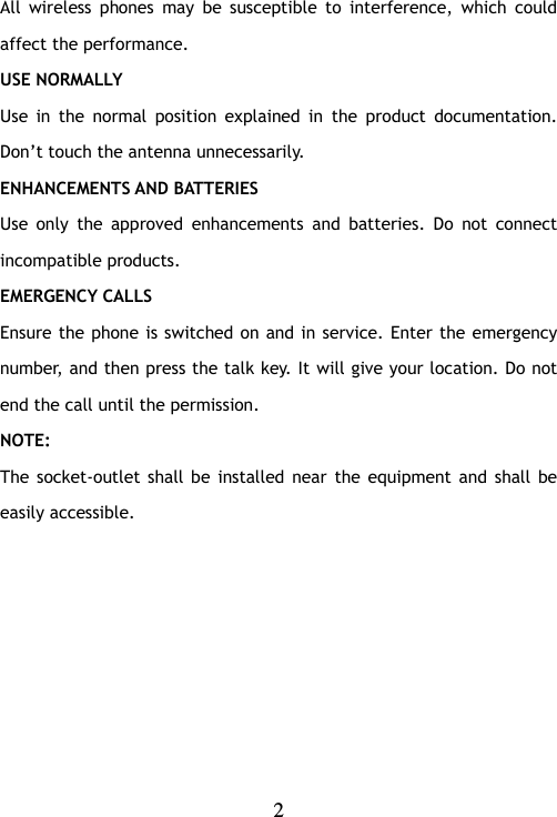   2  All  wireless  phones  may  be  susceptible  to  interference,  which  could affect the performance. USE NORMALLY Use  in  the  normal  position  explained  in  the  product  documentation. Don‟t touch the antenna unnecessarily. ENHANCEMENTS AND BATTERIES Use  only  the  approved  enhancements  and  batteries.  Do  not  connect incompatible products. EMERGENCY CALLS Ensure the phone is switched on and in service. Enter the emergency number, and then press the talk key. It will give your location. Do not end the call until the permission. NOTE: The  socket-outlet  shall  be  installed near the equipment  and  shall  be easily accessible.    