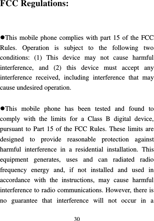  30  FCC Regulations:  This mobile phone complies with part 15 of the FCC Rules.  Operation  is  subject  to  the  following  two conditions:  (1)  This  device  may  not  cause  harmful interference,  and  (2)  this  device  must  accept  any interference  received,  including  interference  that  may cause undesired operation.  This  mobile  phone  has  been  tested  and  found  to comply  with  the  limits  for  a  Class  B  digital  device, pursuant to Part 15 of the FCC Rules. These limits are designed  to  provide  reasonable  protection  against harmful  interference  in  a  residential  installation.  This equipment  generates,  uses  and  can  radiated  radio frequency  energy  and,  if  not  installed  and  used  in accordance  with  the  instructions,  may  cause  harmful interference to radio communications. However, there is no  guarantee  that  interference  will  not  occur  in  a 