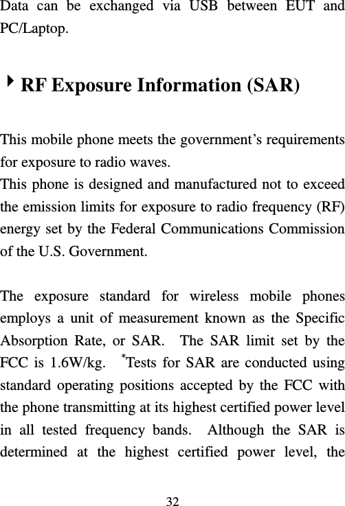   32  Data  can  be  exchanged  via  USB  between  EUT  and PC/Laptop.  RF Exposure Information (SAR)  This mobile phone meets the government’s requirements for exposure to radio waves. This phone is designed and manufactured not to exceed the emission limits for exposure to radio frequency (RF) energy set by the Federal Communications Commission of the U.S. Government.      The  exposure  standard  for  wireless  mobile  phones employs a  unit  of  measurement  known  as  the  Specific Absorption  Rate,  or  SAR.    The  SAR  limit  set  by  the FCC is 1.6W/kg.    *Tests for SAR are conducted using standard operating positions accepted by  the  FCC with the phone transmitting at its highest certified power level in  all  tested  frequency  bands.    Although  the  SAR  is determined  at  the  highest  certified  power  level,  the 